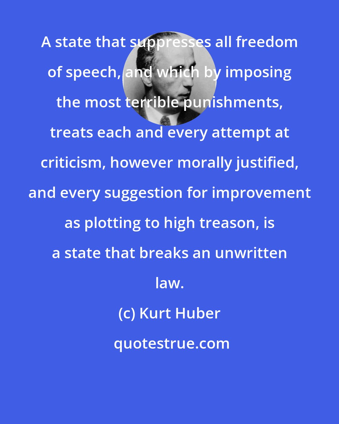 Kurt Huber: A state that suppresses all freedom of speech, and which by imposing the most terrible punishments, treats each and every attempt at criticism, however morally justified, and every suggestion for improvement as plotting to high treason, is a state that breaks an unwritten law.