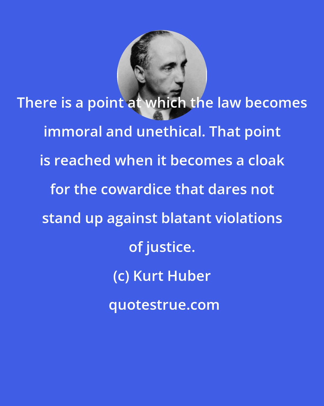 Kurt Huber: There is a point at which the law becomes immoral and unethical. That point is reached when it becomes a cloak for the cowardice that dares not stand up against blatant violations of justice.