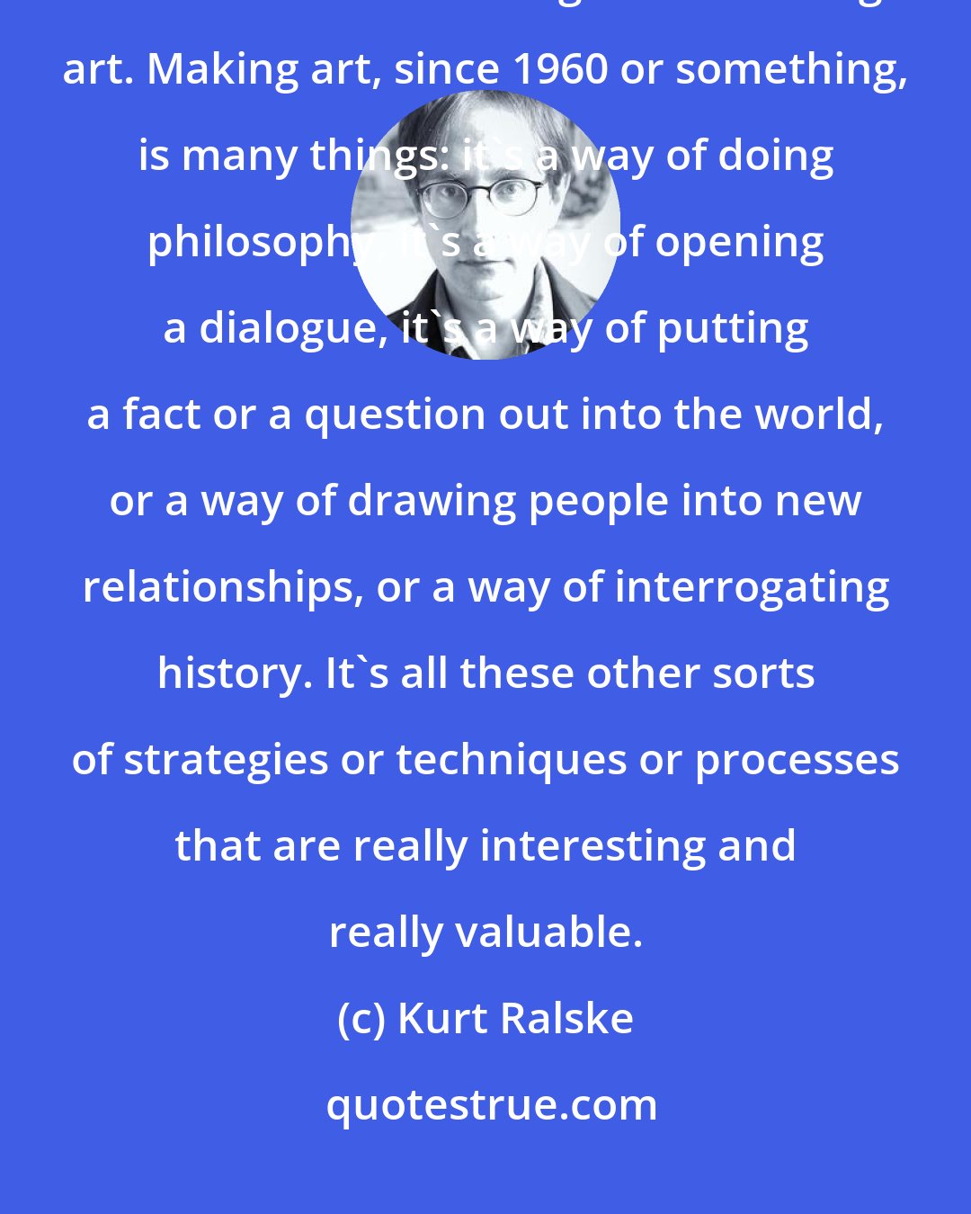 Kurt Ralske: Expression is never considered a given, and it is in fact maybe not what's most interesting about making art. Making art, since 1960 or something, is many things: it's a way of doing philosophy, it's a way of opening a dialogue, it's a way of putting a fact or a question out into the world, or a way of drawing people into new relationships, or a way of interrogating history. It's all these other sorts of strategies or techniques or processes that are really interesting and really valuable.