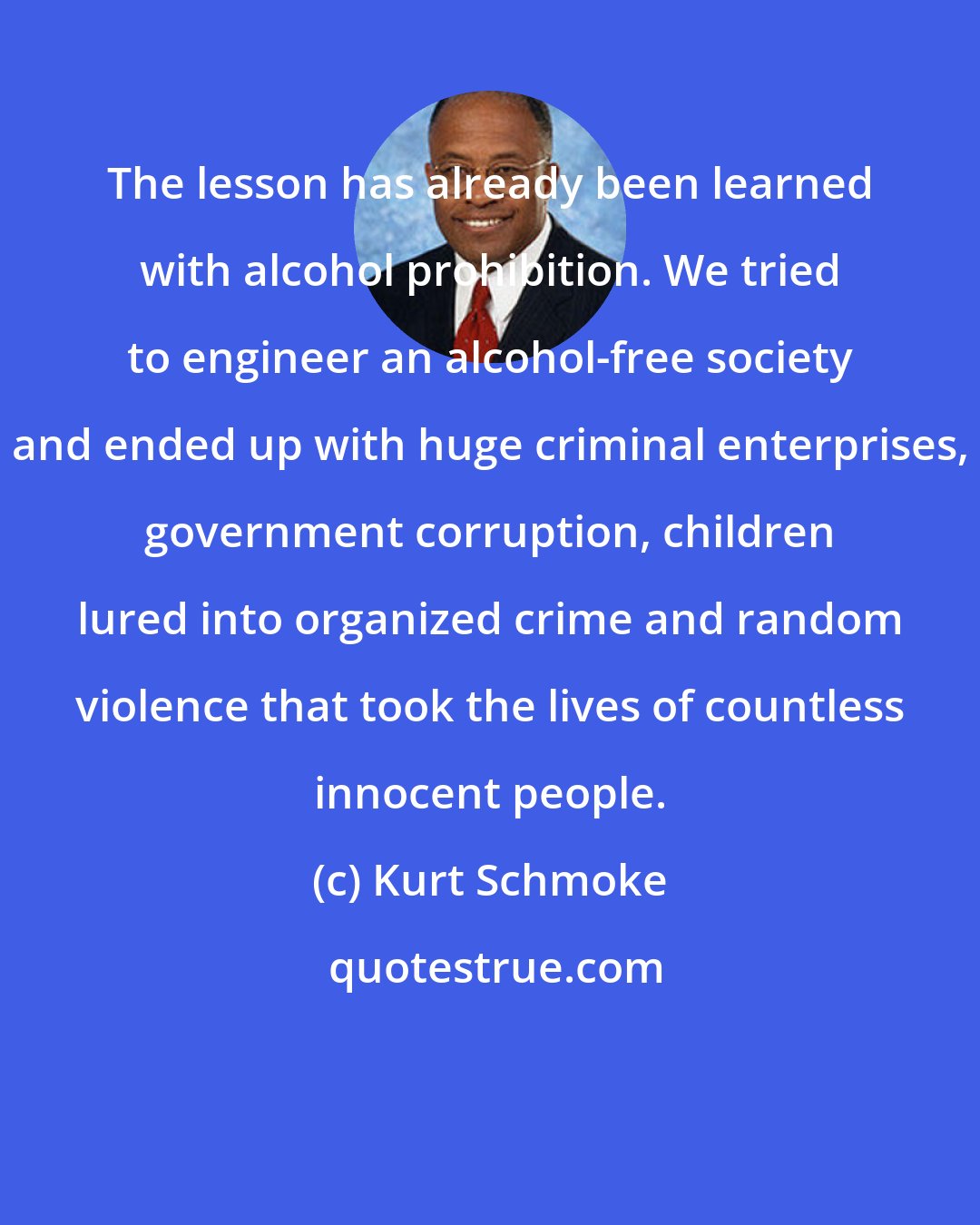 Kurt Schmoke: The lesson has already been learned with alcohol prohibition. We tried to engineer an alcohol-free society and ended up with huge criminal enterprises, government corruption, children lured into organized crime and random violence that took the lives of countless innocent people.