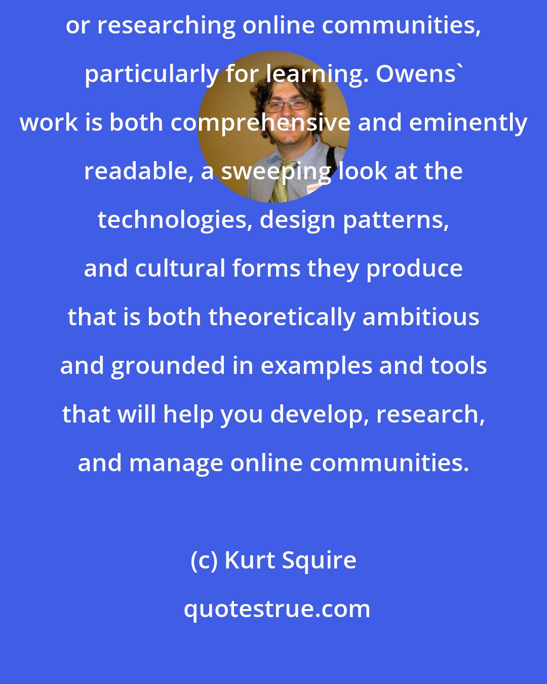 Kurt Squire: Designing Online Communities is a must-have for anyone designing or researching online communities, particularly for learning. Owens' work is both comprehensive and eminently readable, a sweeping look at the technologies, design patterns, and cultural forms they produce that is both theoretically ambitious and grounded in examples and tools that will help you develop, research, and manage online communities.