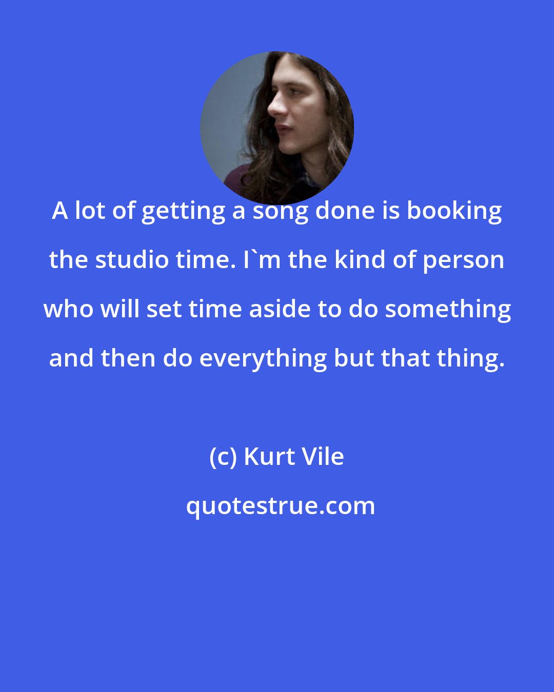 Kurt Vile: A lot of getting a song done is booking the studio time. I'm the kind of person who will set time aside to do something and then do everything but that thing.