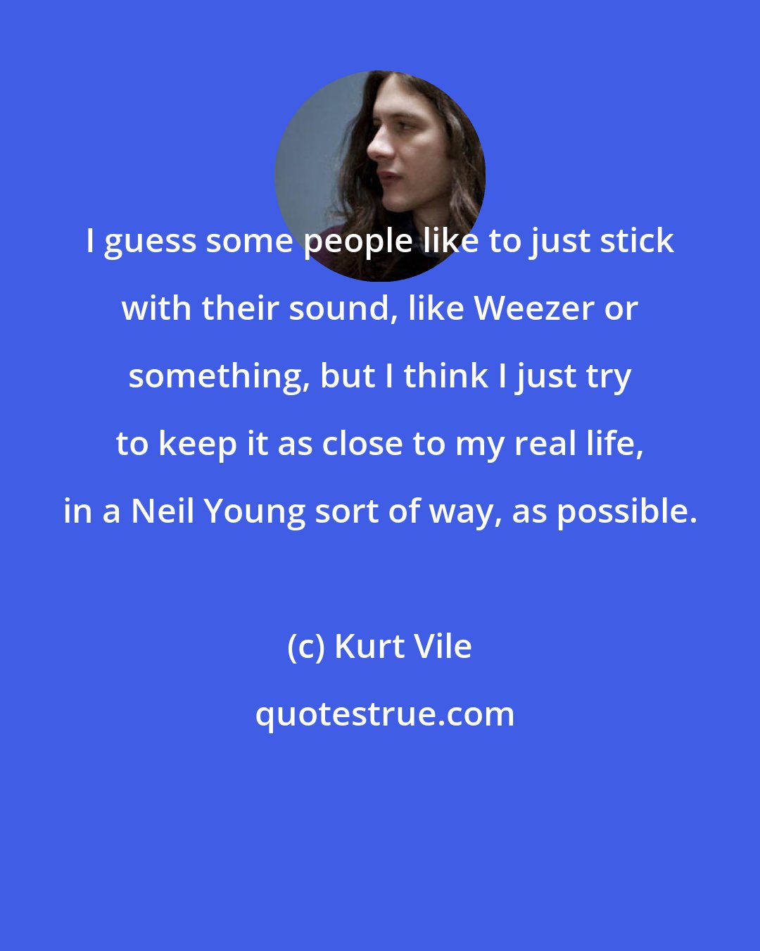 Kurt Vile: I guess some people like to just stick with their sound, like Weezer or something, but I think I just try to keep it as close to my real life, in a Neil Young sort of way, as possible.