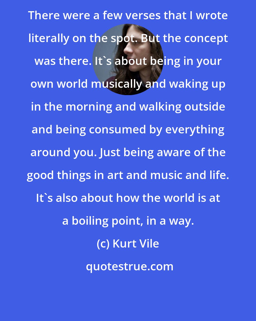 Kurt Vile: There were a few verses that I wrote literally on the spot. But the concept was there. It's about being in your own world musically and waking up in the morning and walking outside and being consumed by everything around you. Just being aware of the good things in art and music and life. It's also about how the world is at a boiling point, in a way.