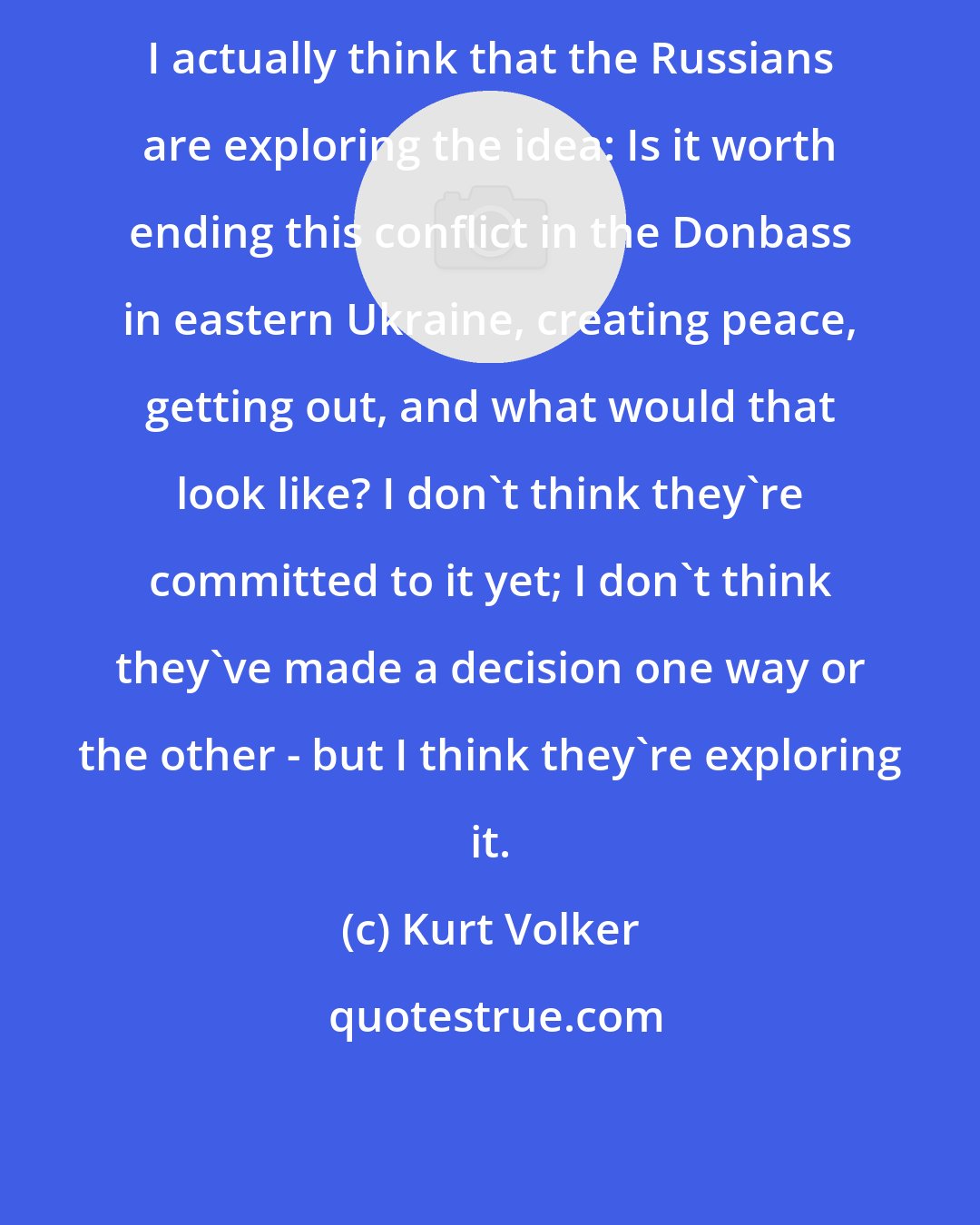 Kurt Volker: I actually think that the Russians are exploring the idea: Is it worth ending this conflict in the Donbass in eastern Ukraine, creating peace, getting out, and what would that look like? I don't think they're committed to it yet; I don't think they've made a decision one way or the other - but I think they're exploring it.