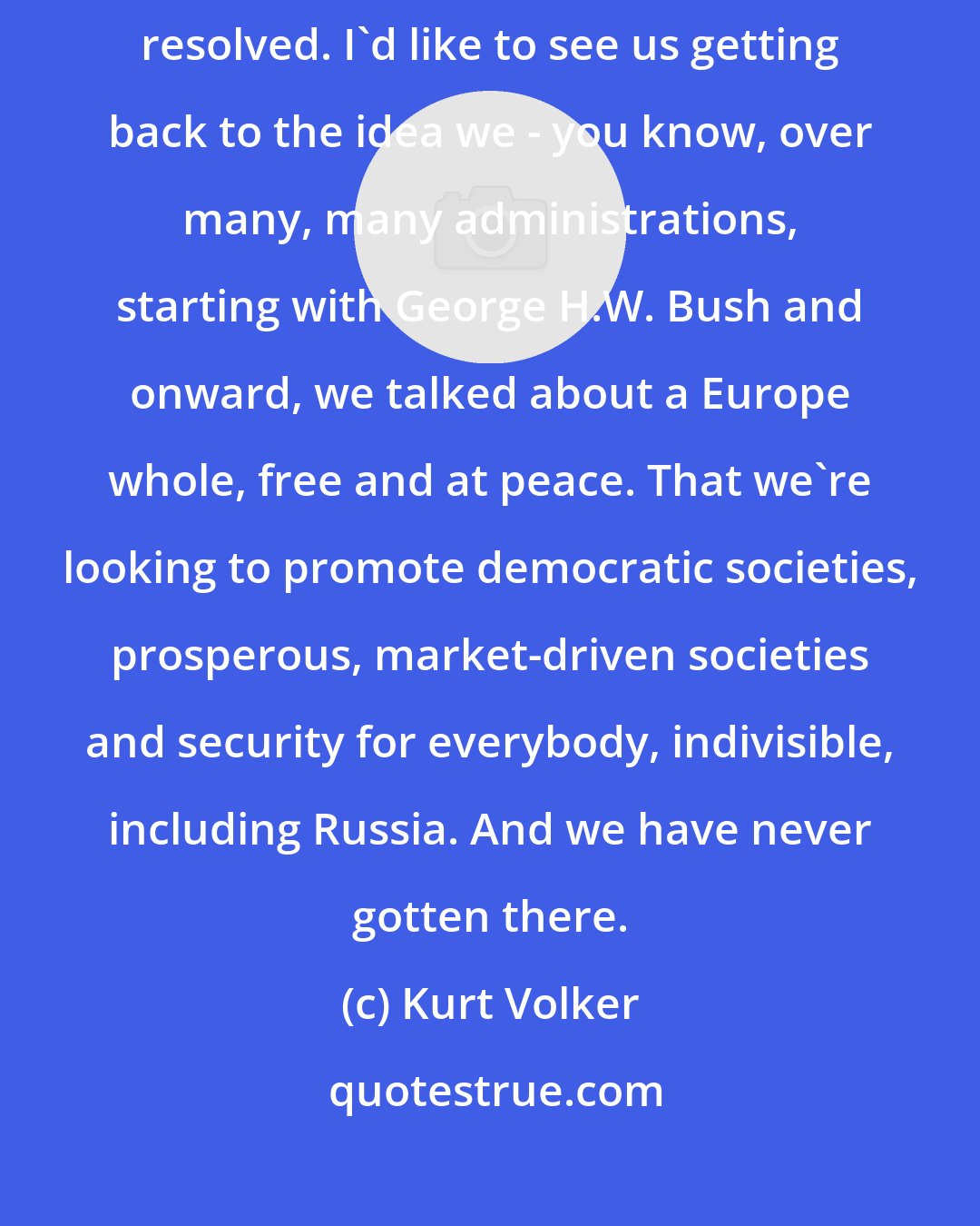 Kurt Volker: I care about Ukraine's success as a country; I'd like to see the conflict resolved. I'd like to see us getting back to the idea we - you know, over many, many administrations, starting with George H.W. Bush and onward, we talked about a Europe whole, free and at peace. That we're looking to promote democratic societies, prosperous, market-driven societies and security for everybody, indivisible, including Russia. And we have never gotten there.