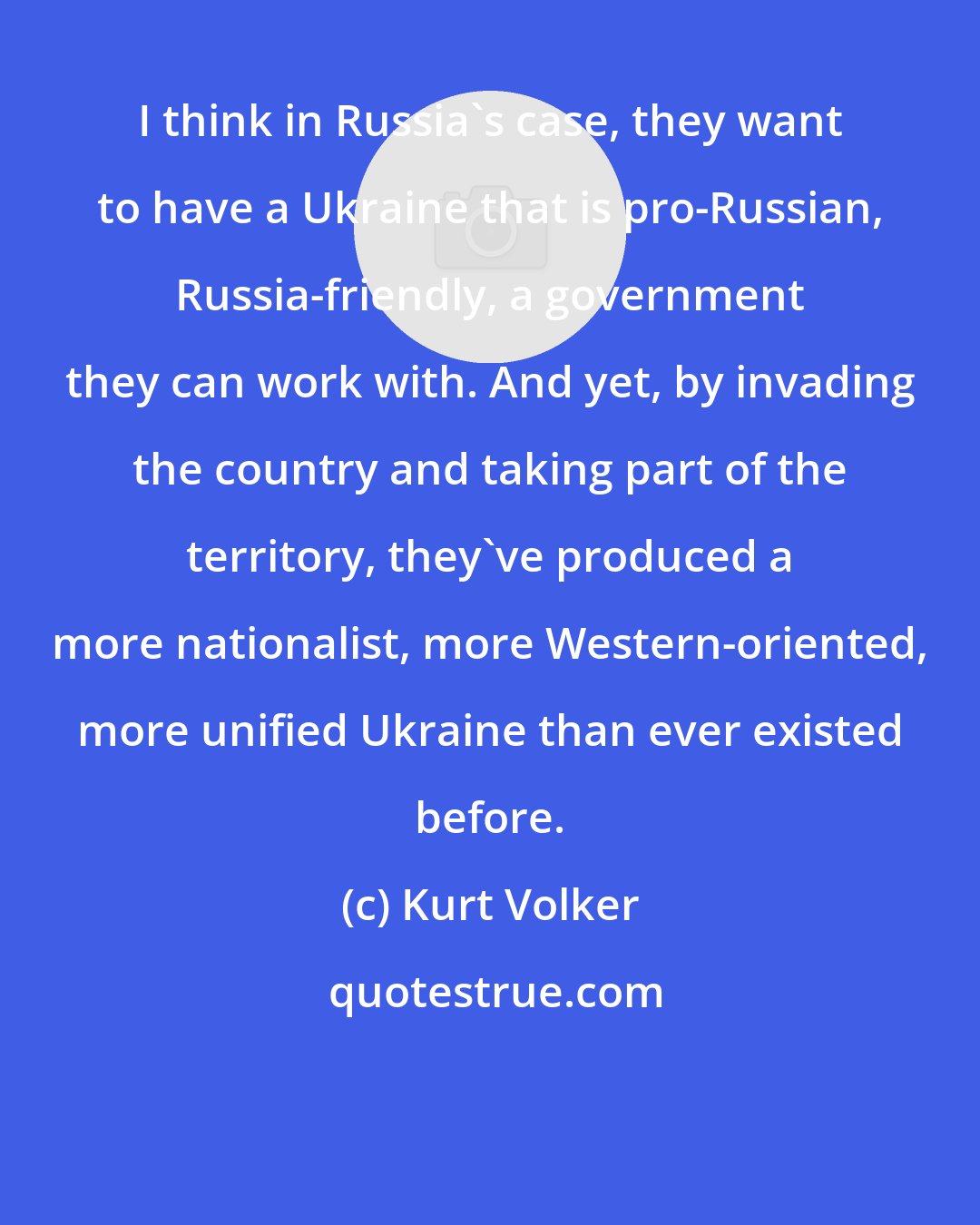 Kurt Volker: I think in Russia's case, they want to have a Ukraine that is pro-Russian, Russia-friendly, a government they can work with. And yet, by invading the country and taking part of the territory, they've produced a more nationalist, more Western-oriented, more unified Ukraine than ever existed before.