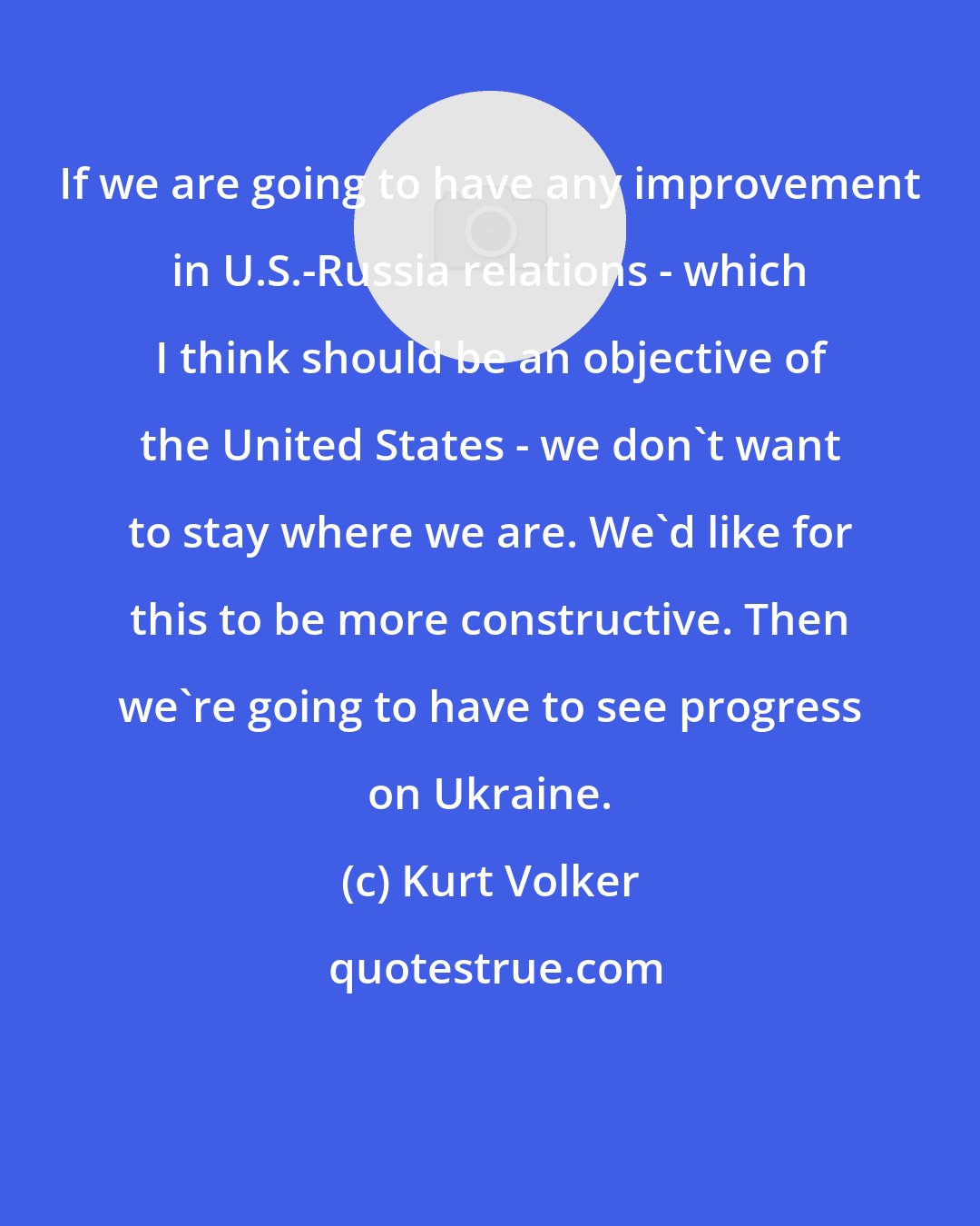 Kurt Volker: If we are going to have any improvement in U.S.-Russia relations - which I think should be an objective of the United States - we don't want to stay where we are. We'd like for this to be more constructive. Then we're going to have to see progress on Ukraine.