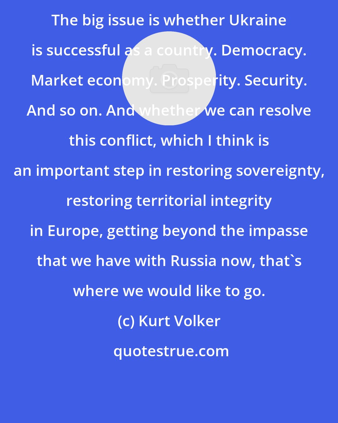 Kurt Volker: The big issue is whether Ukraine is successful as a country. Democracy. Market economy. Prosperity. Security. And so on. And whether we can resolve this conflict, which I think is an important step in restoring sovereignty, restoring territorial integrity in Europe, getting beyond the impasse that we have with Russia now, that's where we would like to go.