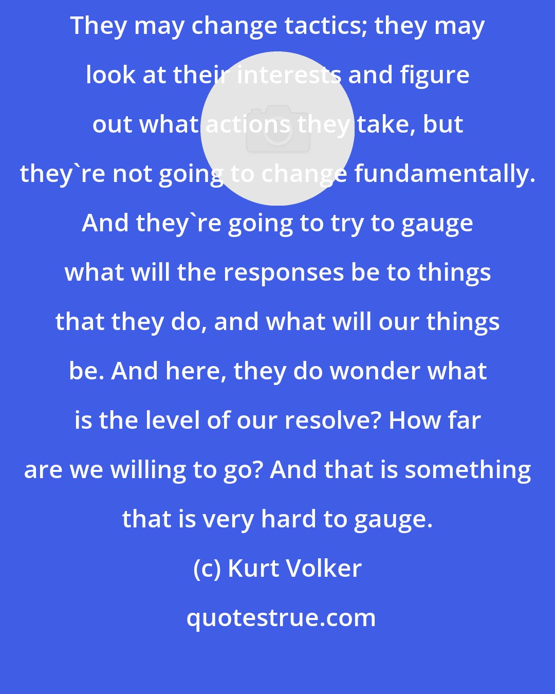 Kurt Volker: The way I think of it is that Russia is not going to change fundamentally. They may change tactics; they may look at their interests and figure out what actions they take, but they're not going to change fundamentally. And they're going to try to gauge what will the responses be to things that they do, and what will our things be. And here, they do wonder what is the level of our resolve? How far are we willing to go? And that is something that is very hard to gauge.