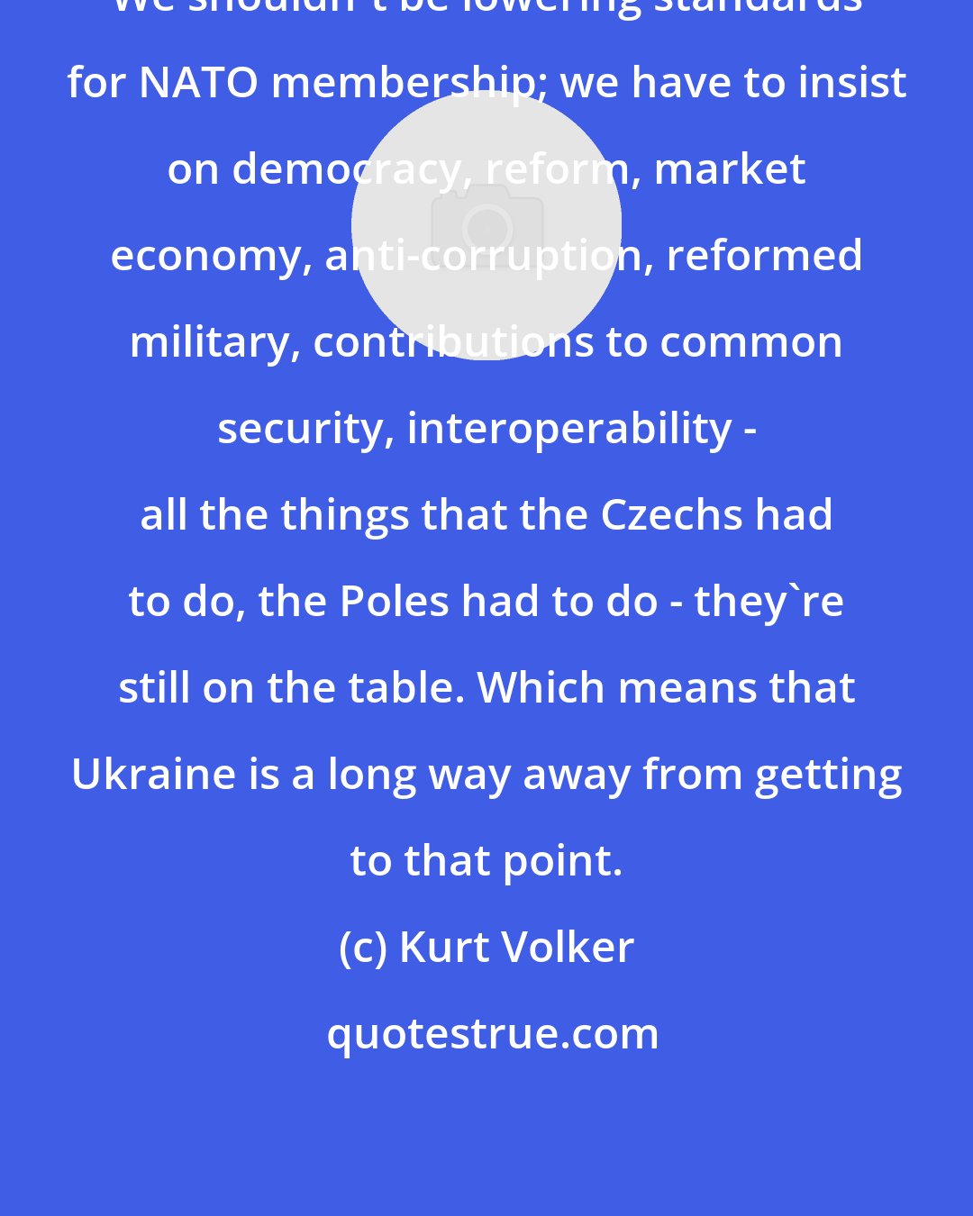 Kurt Volker: We shouldn't be lowering standards for NATO membership; we have to insist on democracy, reform, market economy, anti-corruption, reformed military, contributions to common security, interoperability - all the things that the Czechs had to do, the Poles had to do - they're still on the table. Which means that Ukraine is a long way away from getting to that point.