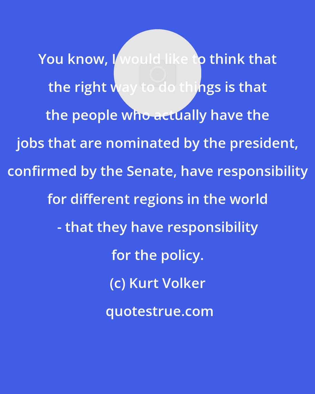 Kurt Volker: You know, I would like to think that the right way to do things is that the people who actually have the jobs that are nominated by the president, confirmed by the Senate, have responsibility for different regions in the world - that they have responsibility for the policy.