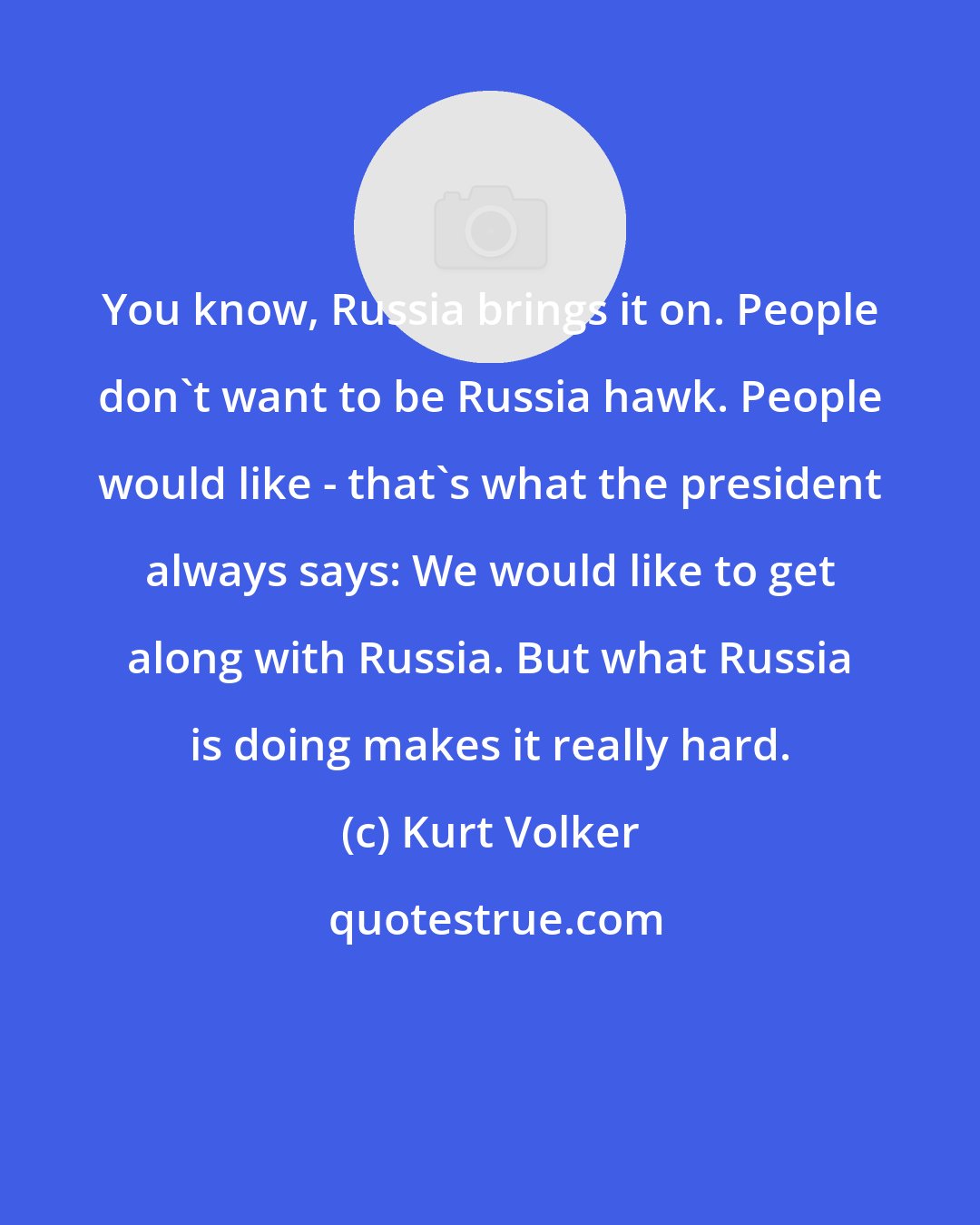 Kurt Volker: You know, Russia brings it on. People don't want to be Russia hawk. People would like - that's what the president always says: We would like to get along with Russia. But what Russia is doing makes it really hard.