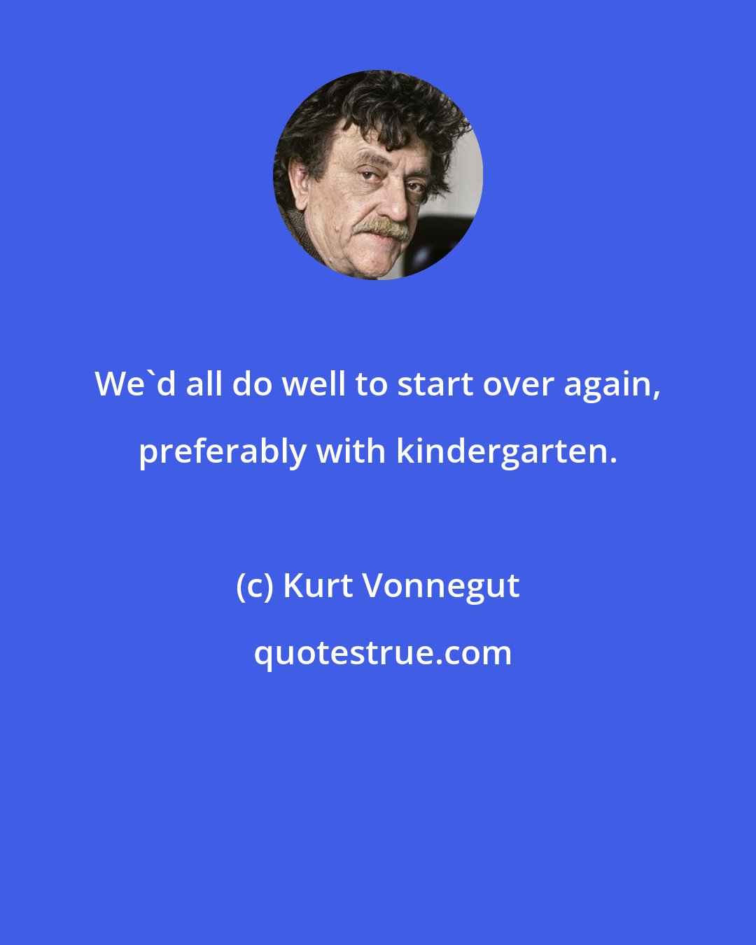 Kurt Vonnegut: We'd all do well to start over again, preferably with kindergarten.