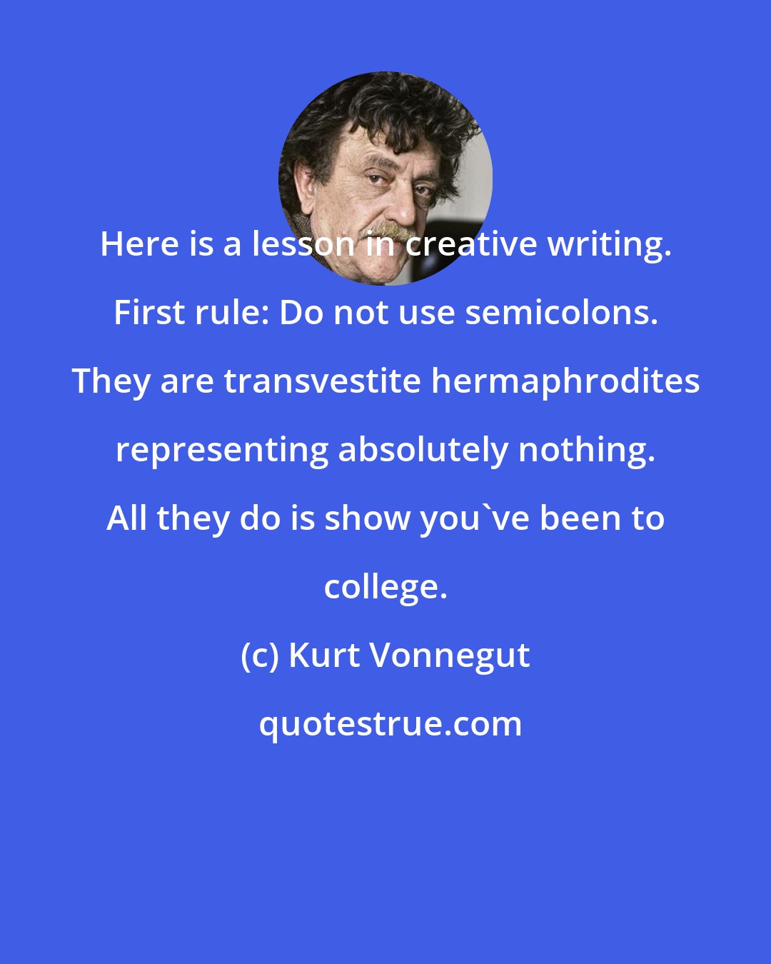 Kurt Vonnegut: Here is a lesson in creative writing. First rule: Do not use semicolons. They are transvestite hermaphrodites representing absolutely nothing. All they do is show you've been to college.