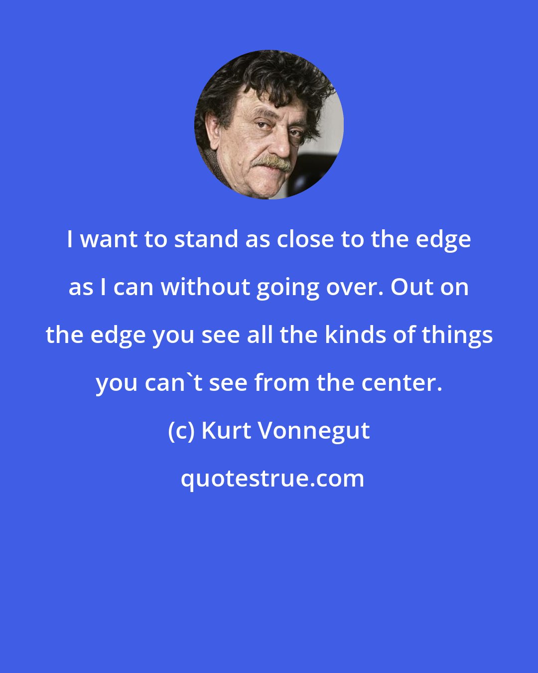 Kurt Vonnegut: I want to stand as close to the edge as I can without going over. Out on the edge you see all the kinds of things you can't see from the center.