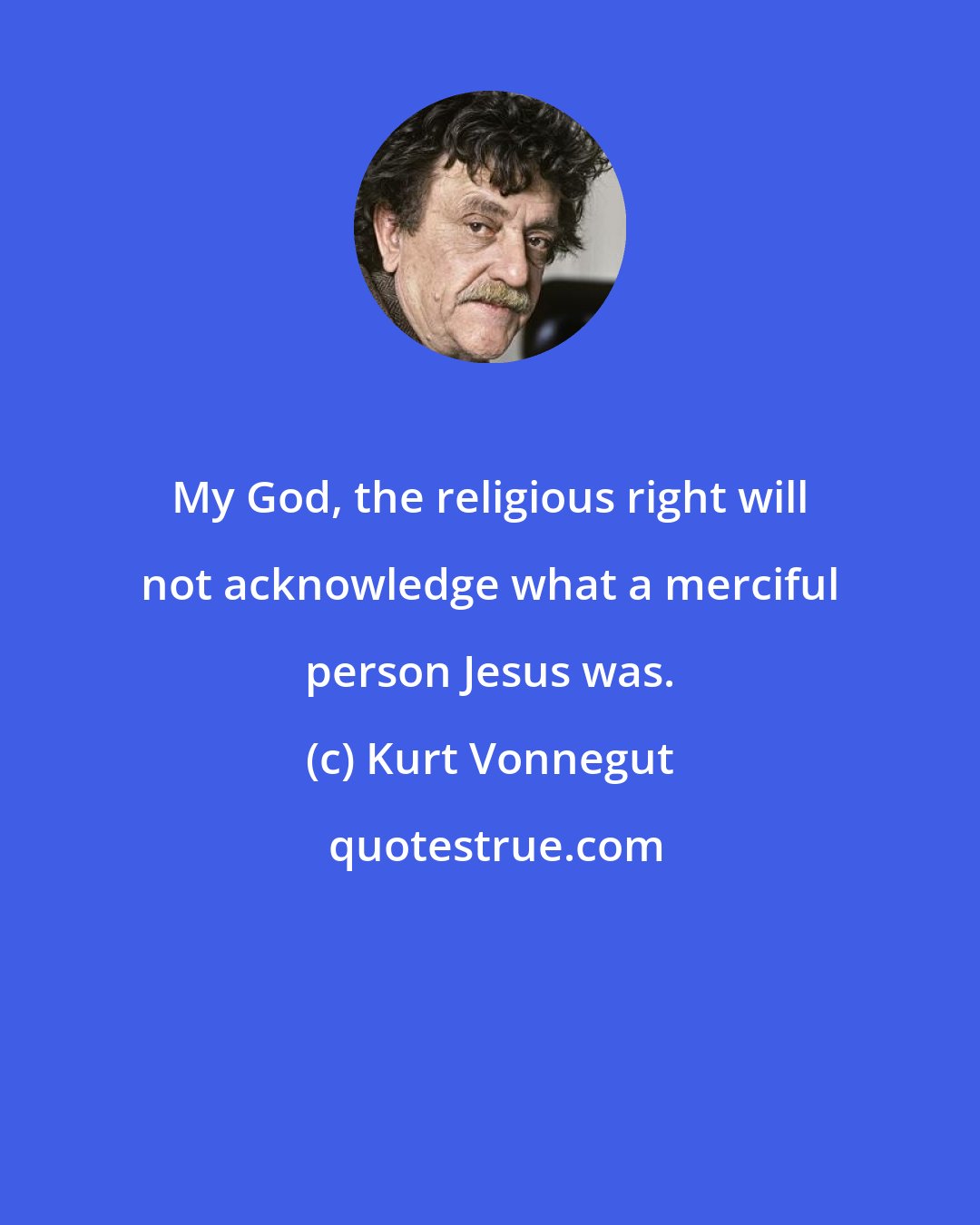 Kurt Vonnegut: My God, the religious right will not acknowledge what a merciful person Jesus was.