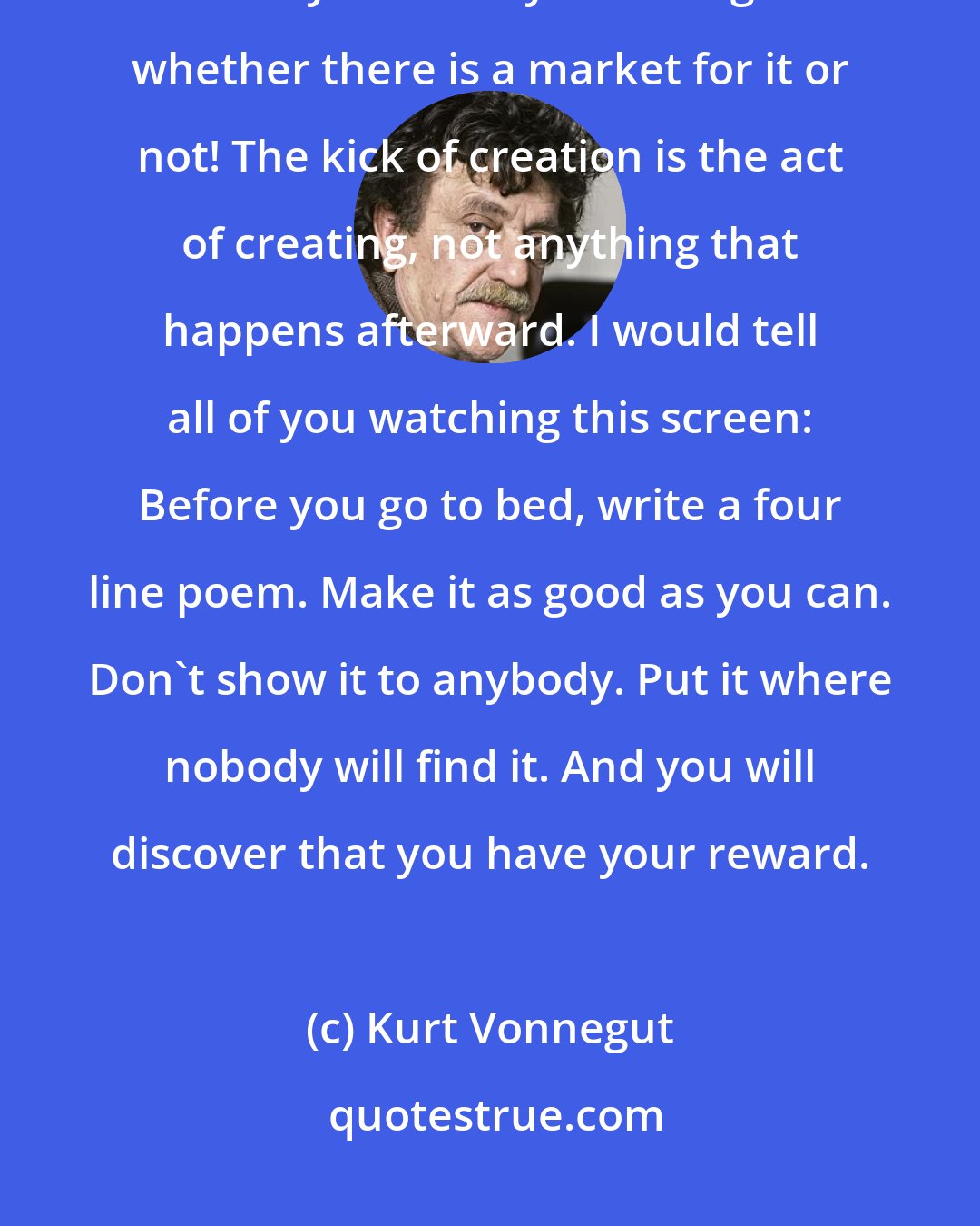 Kurt Vonnegut: Nobody will stop you from creating. Do it tonight. Do it tomorrow. That is the way to make your soul grow - whether there is a market for it or not! The kick of creation is the act of creating, not anything that happens afterward. I would tell all of you watching this screen: Before you go to bed, write a four line poem. Make it as good as you can. Don't show it to anybody. Put it where nobody will find it. And you will discover that you have your reward.