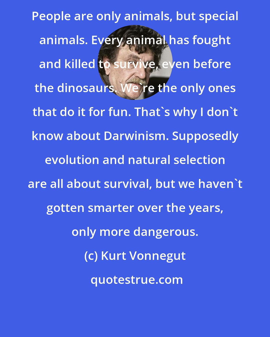 Kurt Vonnegut: People are only animals, but special animals. Every animal has fought and killed to survive, even before the dinosaurs. We're the only ones that do it for fun. That's why I don't know about Darwinism. Supposedly evolution and natural selection are all about survival, but we haven't gotten smarter over the years, only more dangerous.