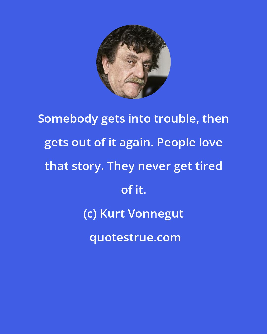 Kurt Vonnegut: Somebody gets into trouble, then gets out of it again. People love that story. They never get tired of it.