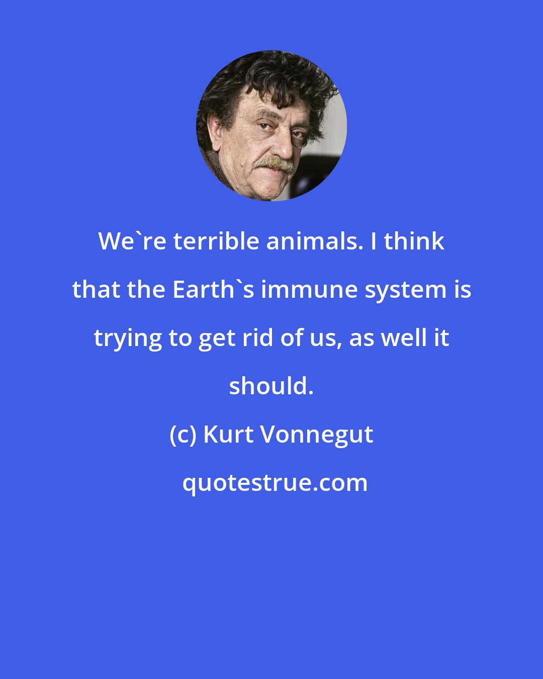 Kurt Vonnegut: We're terrible animals. I think that the Earth's immune system is trying to get rid of us, as well it should.