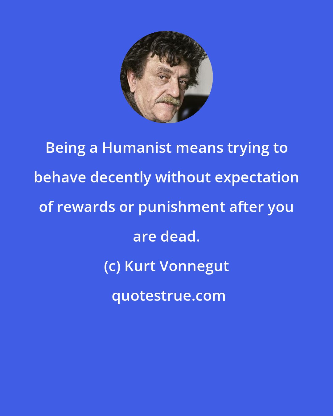 Kurt Vonnegut: Being a Humanist means trying to behave decently without expectation of rewards or punishment after you are dead.