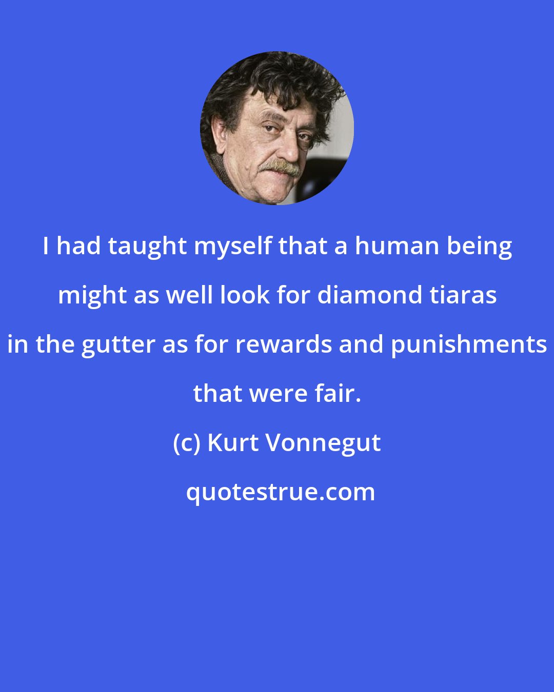 Kurt Vonnegut: I had taught myself that a human being might as well look for diamond tiaras in the gutter as for rewards and punishments that were fair.