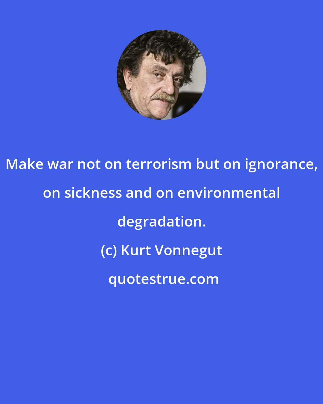 Kurt Vonnegut: Make war not on terrorism but on ignorance, on sickness and on environmental degradation.