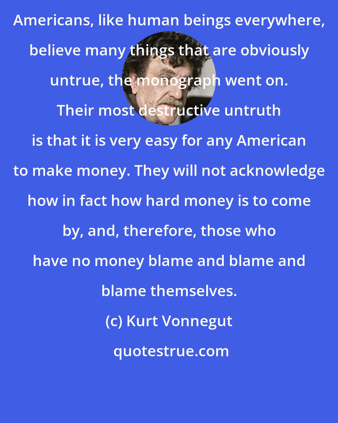 Kurt Vonnegut: Americans, like human beings everywhere, believe many things that are obviously untrue, the monograph went on. Their most destructive untruth is that it is very easy for any American to make money. They will not acknowledge how in fact how hard money is to come by, and, therefore, those who have no money blame and blame and blame themselves.