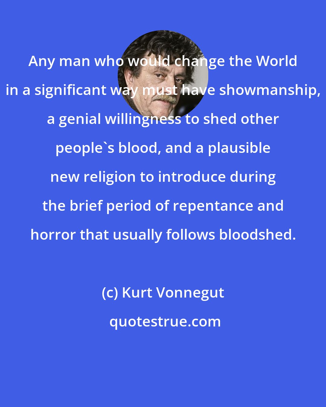 Kurt Vonnegut: Any man who would change the World in a significant way must have showmanship, a genial willingness to shed other people's blood, and a plausible new religion to introduce during the brief period of repentance and horror that usually follows bloodshed.