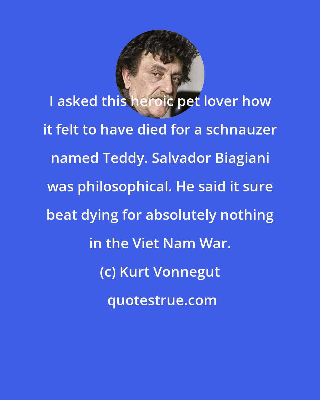 Kurt Vonnegut: I asked this heroic pet lover how it felt to have died for a schnauzer named Teddy. Salvador Biagiani was philosophical. He said it sure beat dying for absolutely nothing in the Viet Nam War.