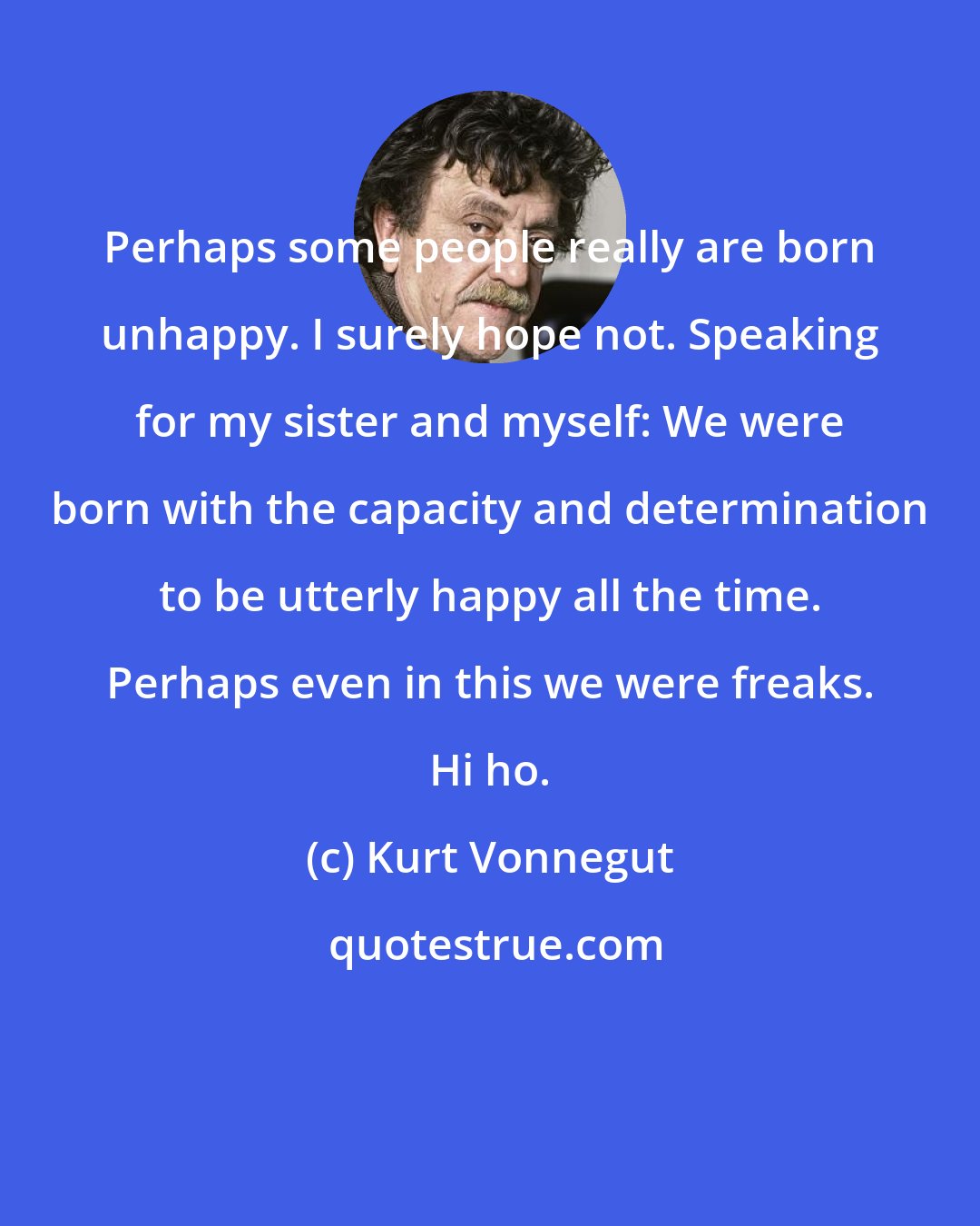 Kurt Vonnegut: Perhaps some people really are born unhappy. I surely hope not. Speaking for my sister and myself: We were born with the capacity and determination to be utterly happy all the time. Perhaps even in this we were freaks. Hi ho.