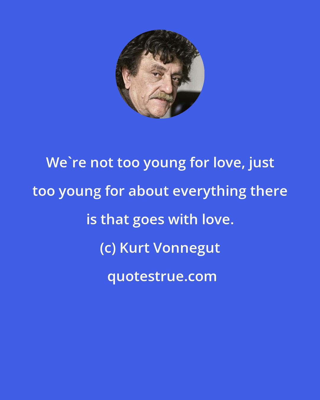 Kurt Vonnegut: We're not too young for love, just too young for about everything there is that goes with love.