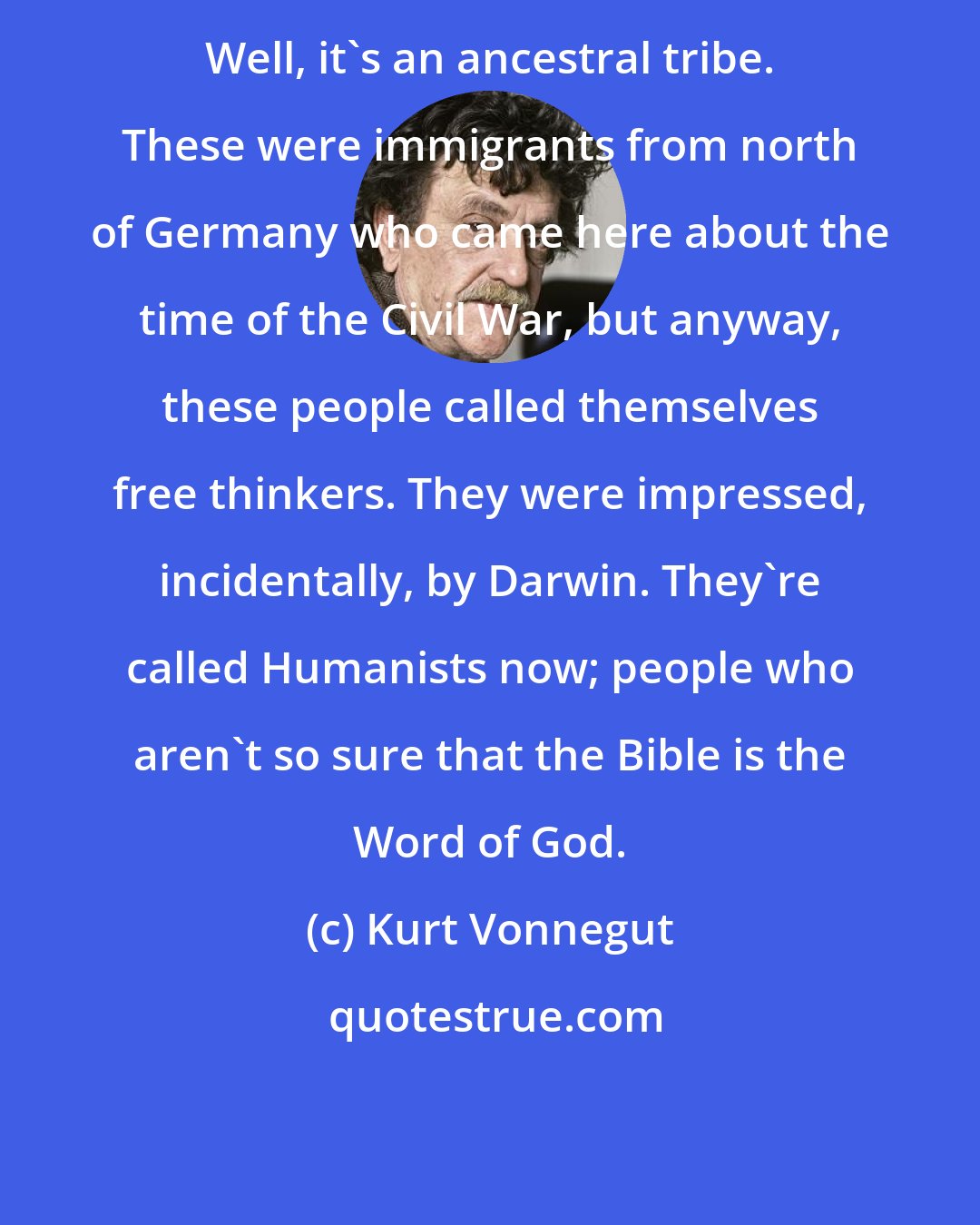 Kurt Vonnegut: Well, it's an ancestral tribe. These were immigrants from north of Germany who came here about the time of the Civil War, but anyway, these people called themselves free thinkers. They were impressed, incidentally, by Darwin. They're called Humanists now; people who aren't so sure that the Bible is the Word of God.