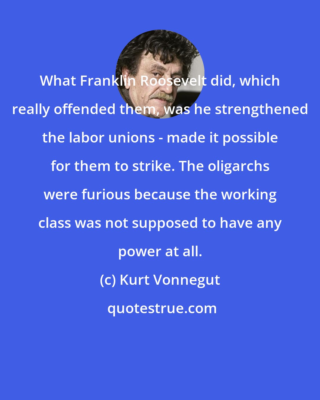 Kurt Vonnegut: What Franklin Roosevelt did, which really offended them, was he strengthened the labor unions - made it possible for them to strike. The oligarchs were furious because the working class was not supposed to have any power at all.