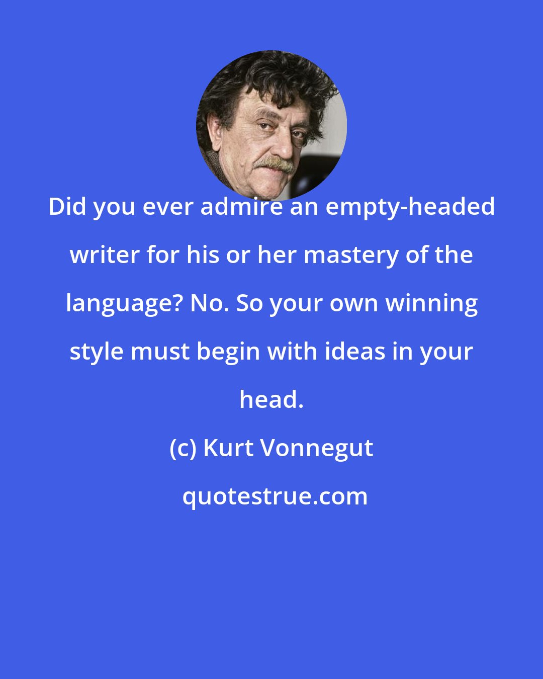 Kurt Vonnegut: Did you ever admire an empty-headed writer for his or her mastery of the language? No. So your own winning style must begin with ideas in your head.