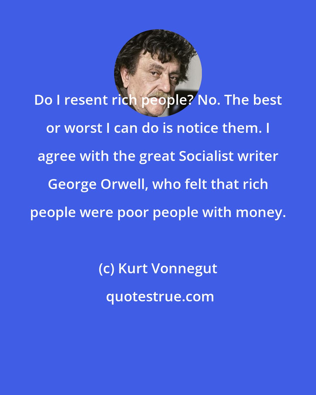 Kurt Vonnegut: Do I resent rich people? No. The best or worst I can do is notice them. I agree with the great Socialist writer George Orwell, who felt that rich people were poor people with money.