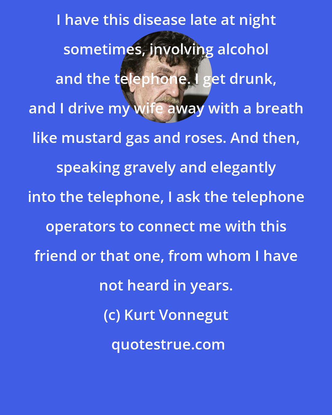 Kurt Vonnegut: I have this disease late at night sometimes, involving alcohol and the telephone. I get drunk, and I drive my wife away with a breath like mustard gas and roses. And then, speaking gravely and elegantly into the telephone, I ask the telephone operators to connect me with this friend or that one, from whom I have not heard in years.