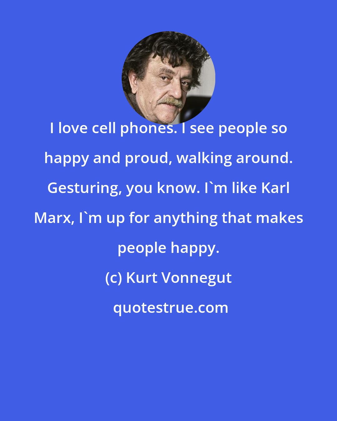 Kurt Vonnegut: I love cell phones. I see people so happy and proud, walking around. Gesturing, you know. I'm like Karl Marx, I'm up for anything that makes people happy.