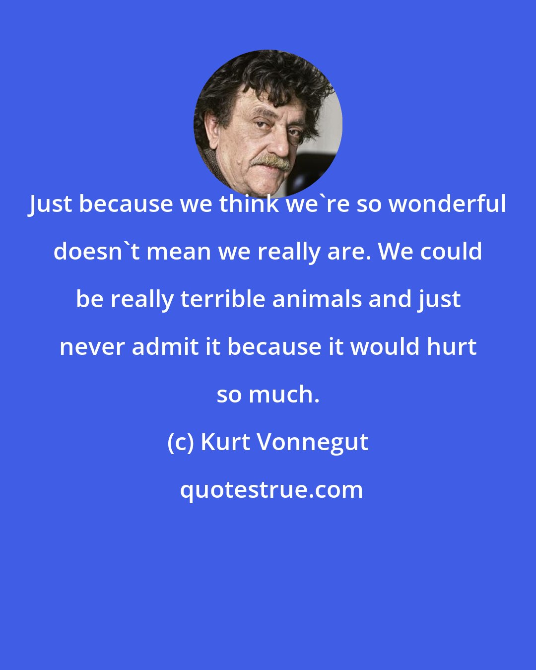 Kurt Vonnegut: Just because we think we're so wonderful doesn't mean we really are. We could be really terrible animals and just never admit it because it would hurt so much.