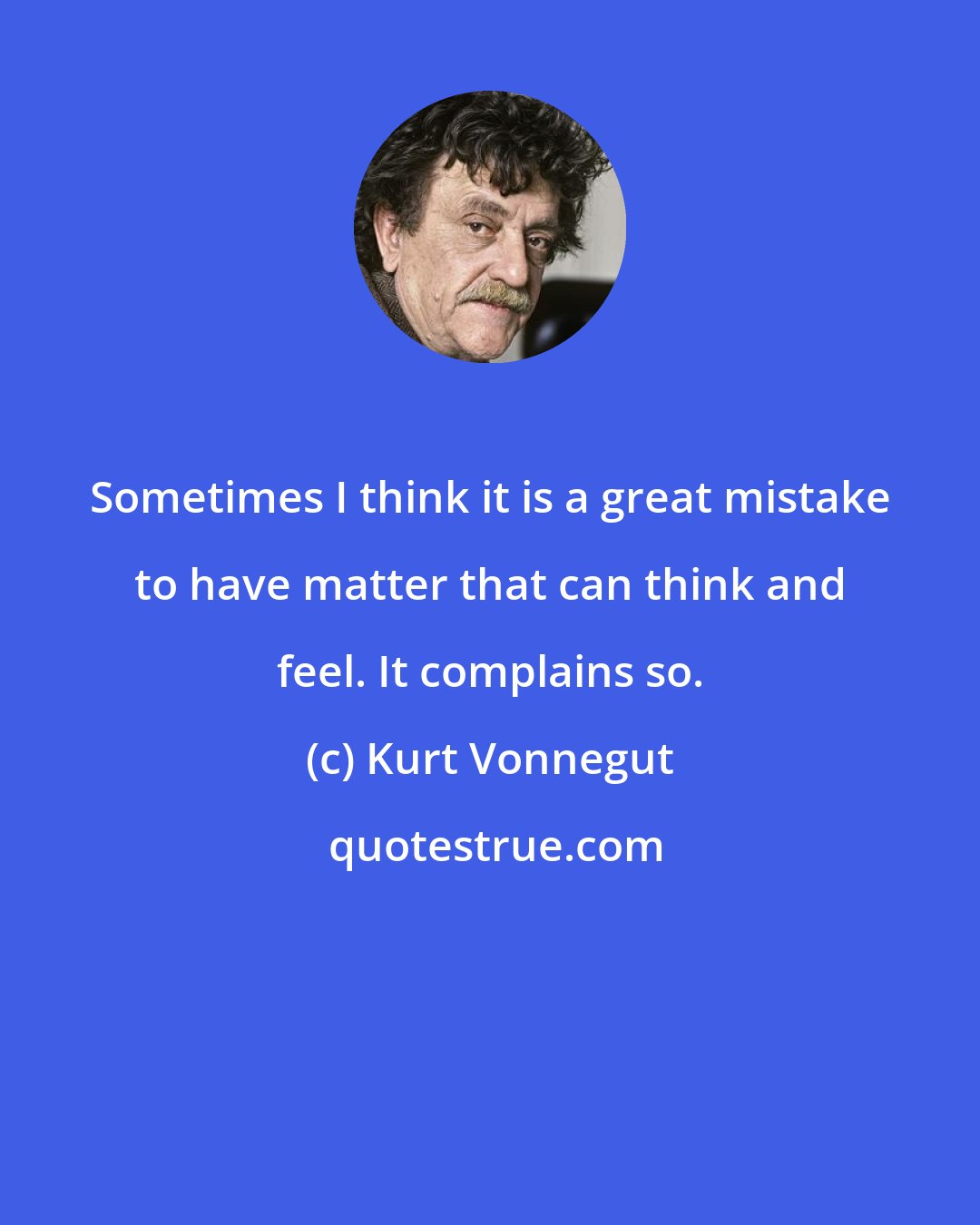 Kurt Vonnegut: Sometimes I think it is a great mistake to have matter that can think and feel. It complains so.