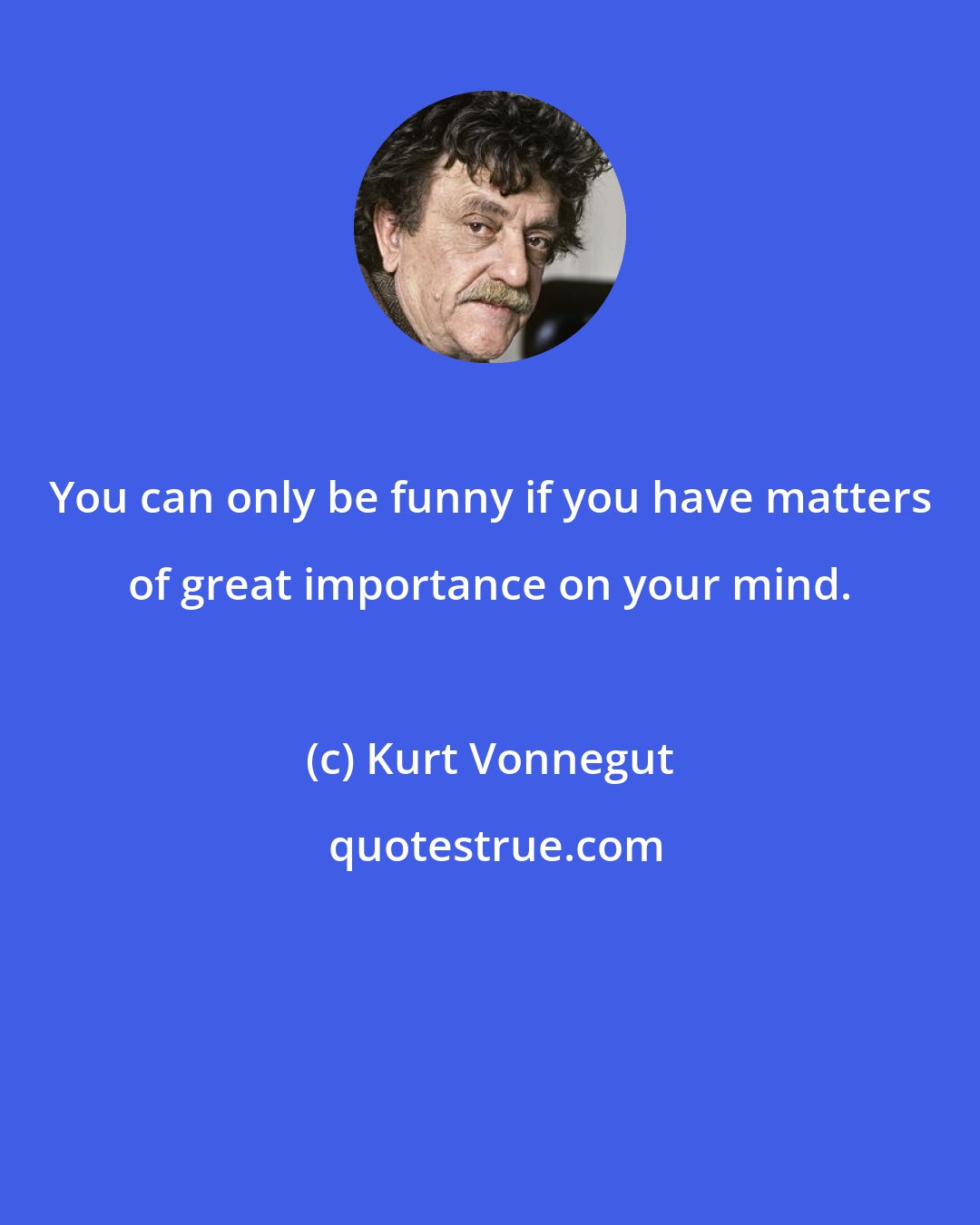 Kurt Vonnegut: You can only be funny if you have matters of great importance on your mind.