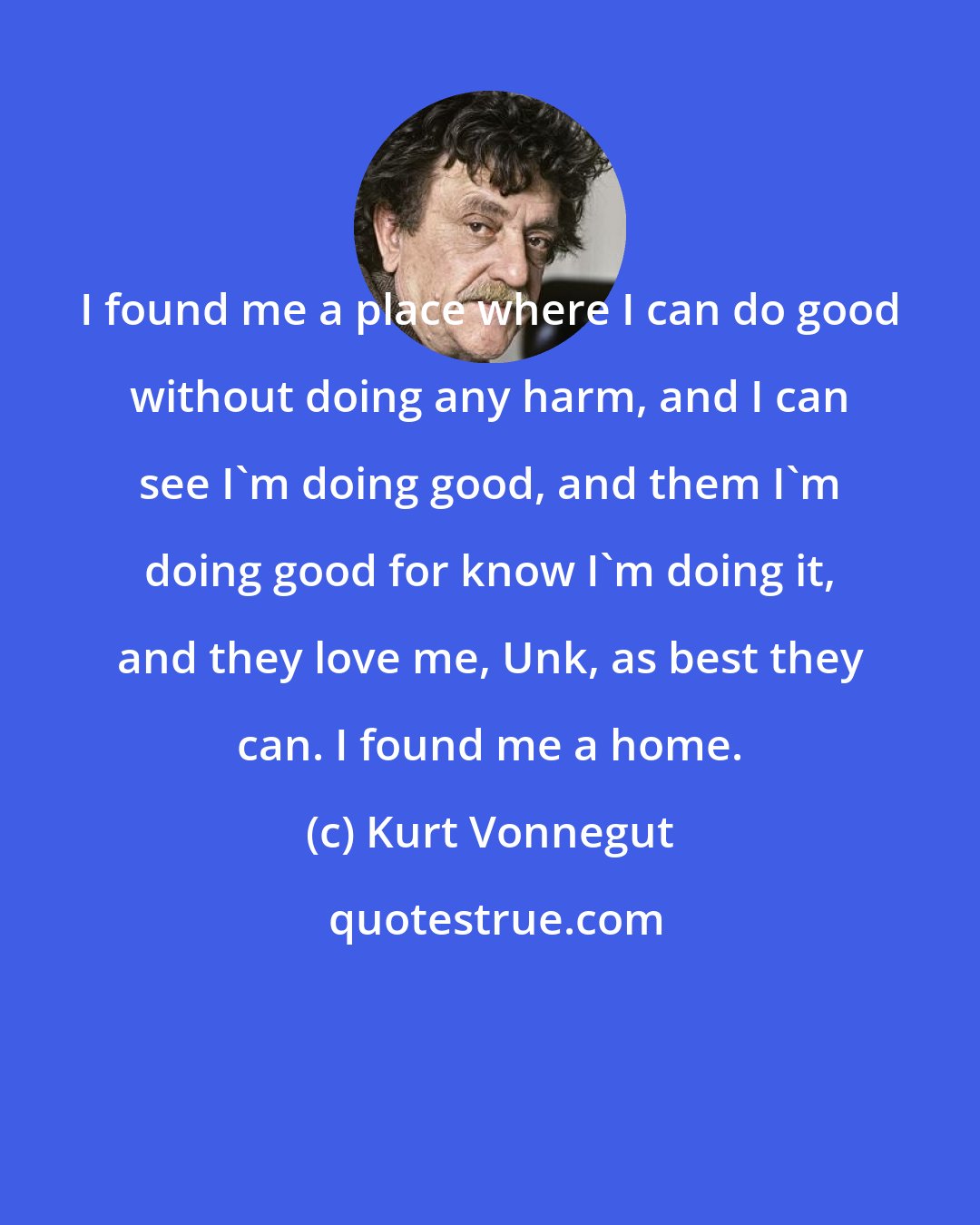 Kurt Vonnegut: I found me a place where I can do good without doing any harm, and I can see I'm doing good, and them I'm doing good for know I'm doing it, and they love me, Unk, as best they can. I found me a home.