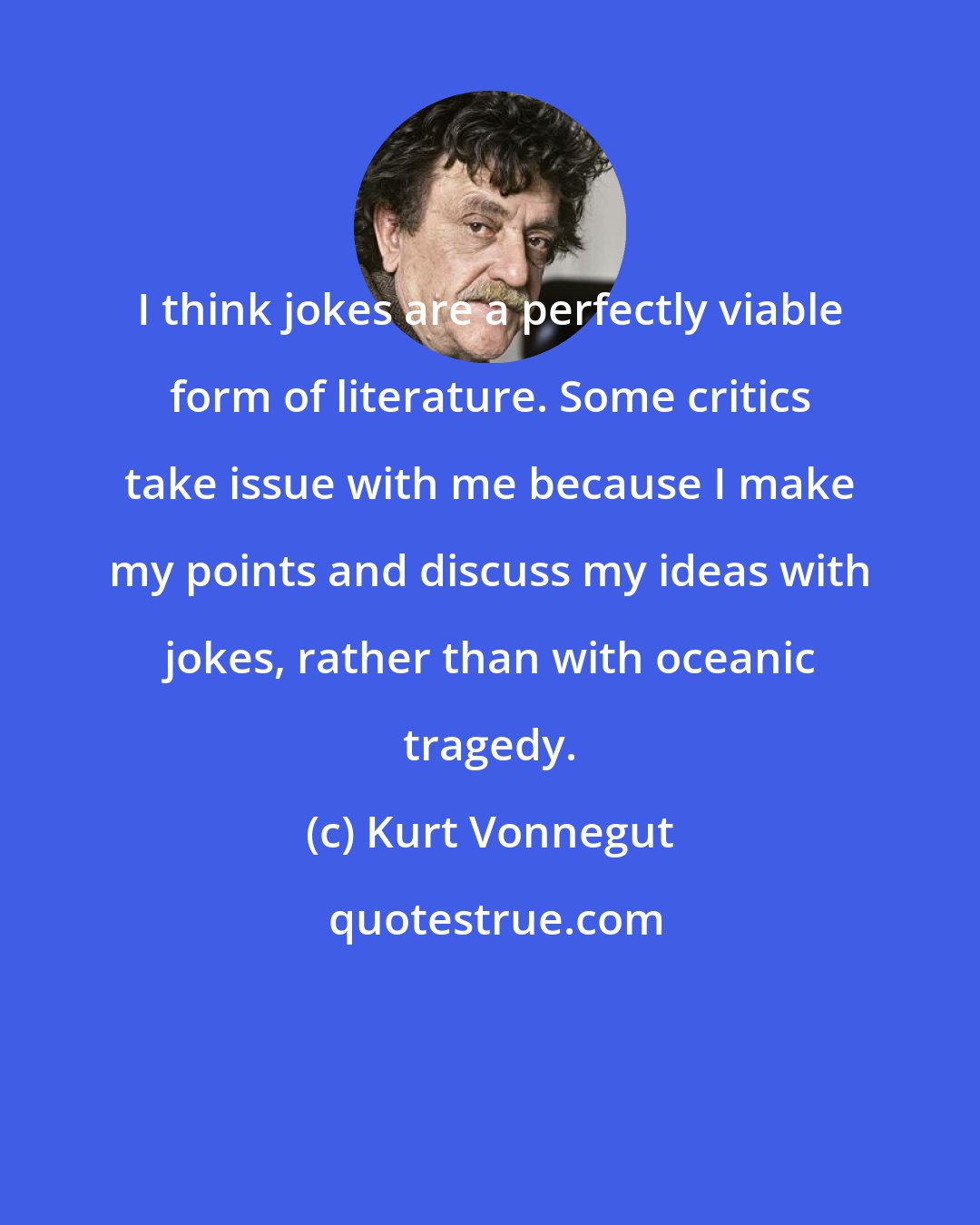 Kurt Vonnegut: I think jokes are a perfectly viable form of literature. Some critics take issue with me because I make my points and discuss my ideas with jokes, rather than with oceanic tragedy.