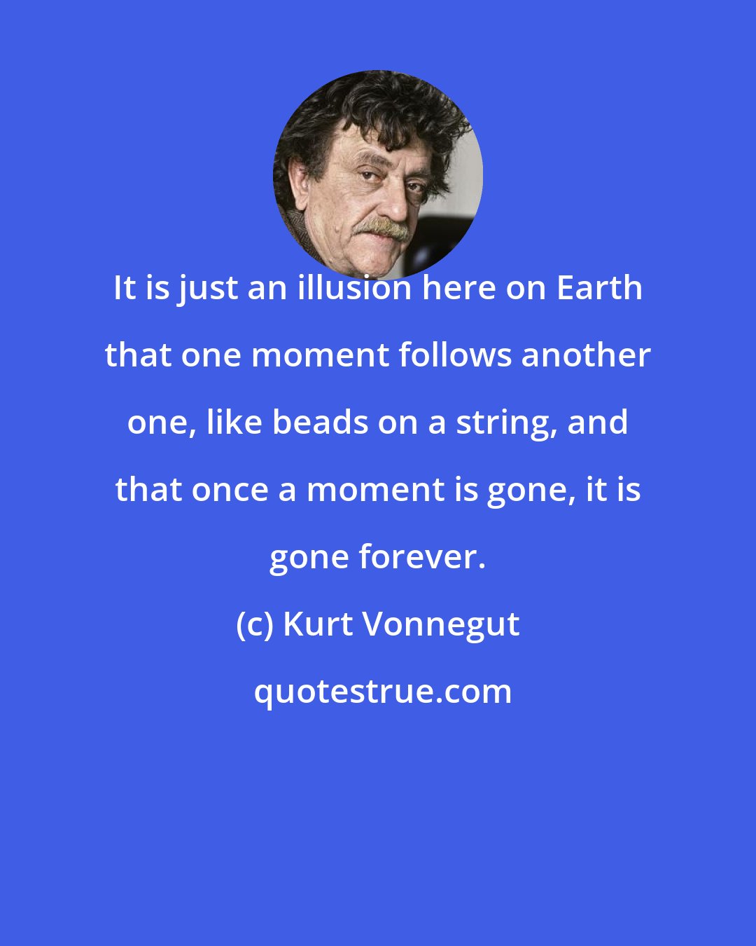 Kurt Vonnegut: It is just an illusion here on Earth that one moment follows another one, like beads on a string, and that once a moment is gone, it is gone forever.