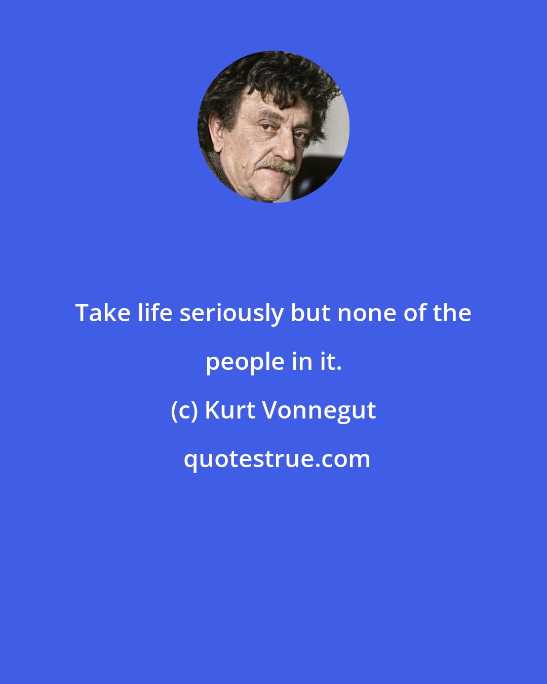 Kurt Vonnegut: Take life seriously but none of the people in it.