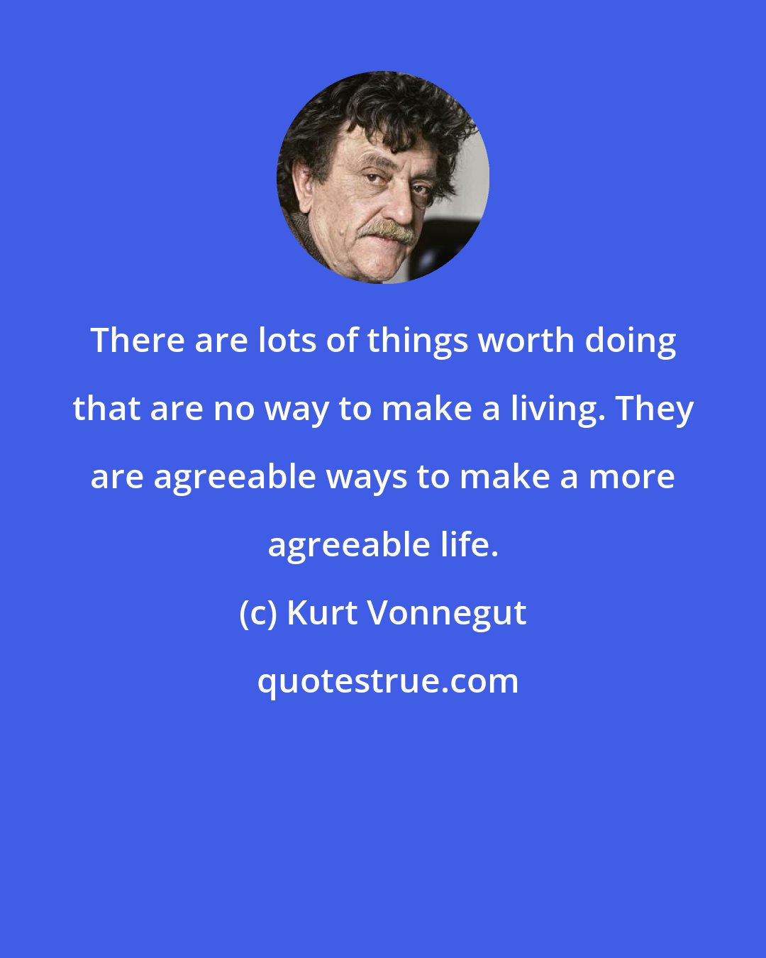 Kurt Vonnegut: There are lots of things worth doing that are no way to make a living. They are agreeable ways to make a more agreeable life.