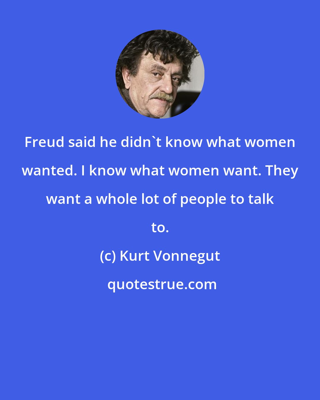 Kurt Vonnegut: Freud said he didn't know what women wanted. I know what women want. They want a whole lot of people to talk to.