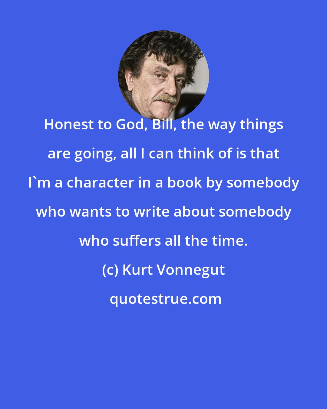 Kurt Vonnegut: Honest to God, Bill, the way things are going, all I can think of is that I'm a character in a book by somebody who wants to write about somebody who suffers all the time.