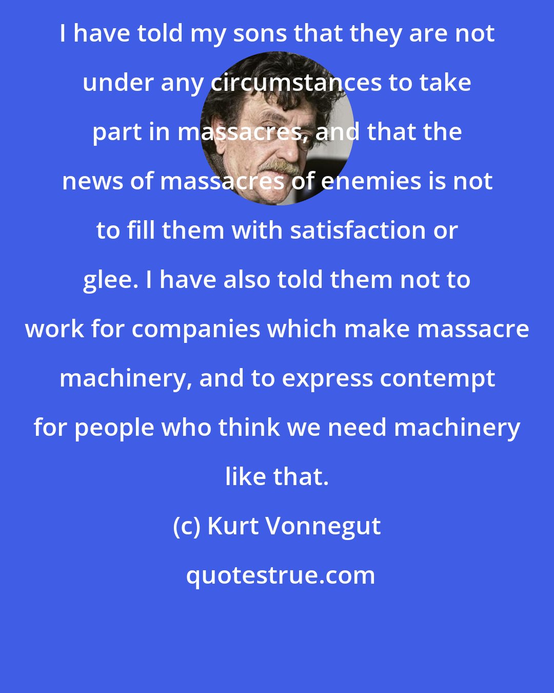 Kurt Vonnegut: I have told my sons that they are not under any circumstances to take part in massacres, and that the news of massacres of enemies is not to fill them with satisfaction or glee. I have also told them not to work for companies which make massacre machinery, and to express contempt for people who think we need machinery like that.